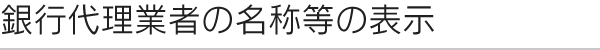 銀行代理業者の名称等の表示